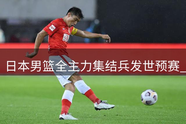日本男篮全主力集结兵发世预赛 中国队竞争格局迎来微妙变数