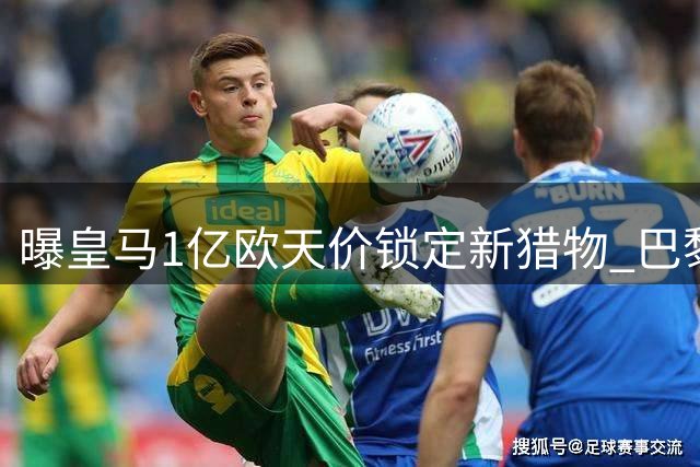 曝皇马1亿欧天价锁定新猎物 巴黎截胡失败后火速加码